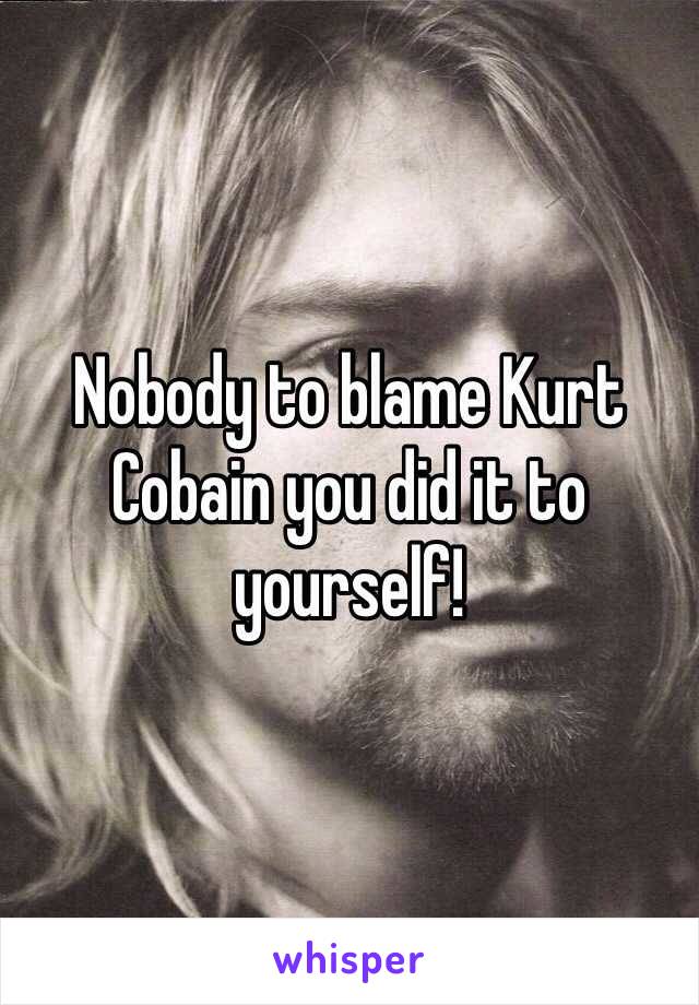 Nobody to blame Kurt Cobain you did it to yourself! 
