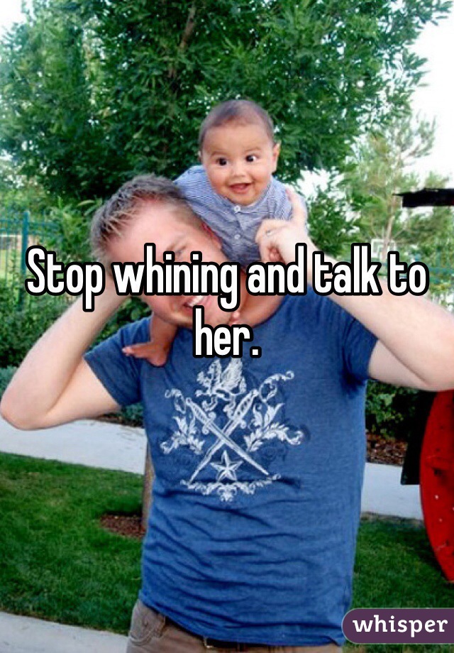 Stop whining and talk to her. 