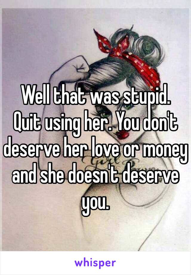 Well that was stupid. 
Quit using her. You don't deserve her love or money and she doesn't deserve you.