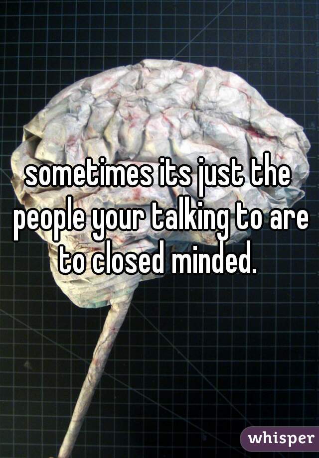 sometimes its just the people your talking to are to closed minded. 