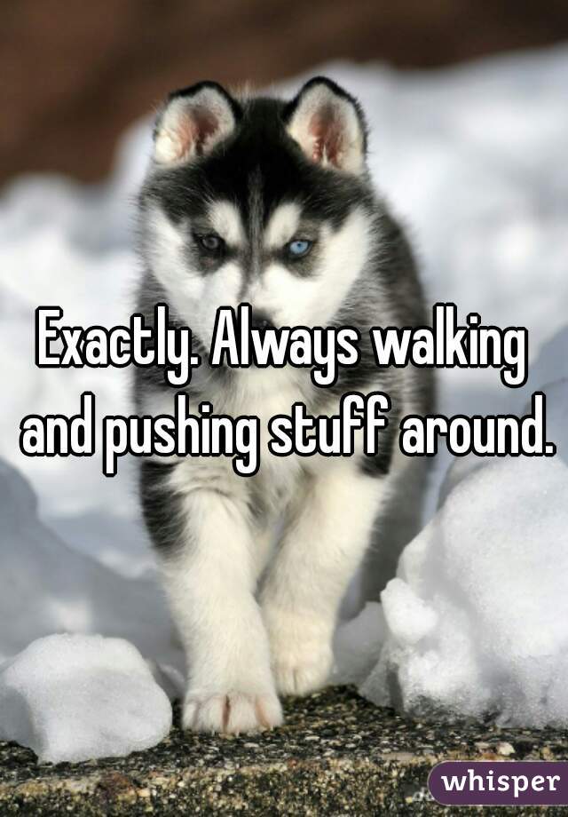 Exactly. Always walking and pushing stuff around.