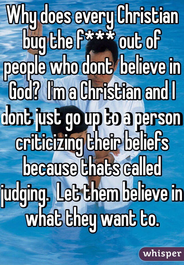 Why does every Christian bug the f*** out of people who dont  believe in God?  I'm a Christian and I dont just go up to a person criticizing their beliefs because thats called judging.  Let them believe in what they want to. 