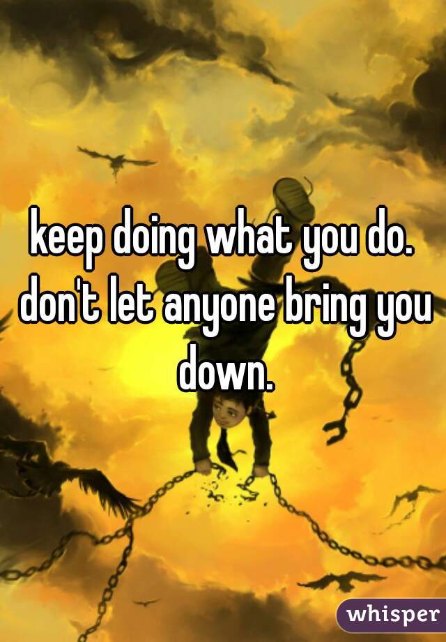 keep doing what you do. don't let anyone bring you down.