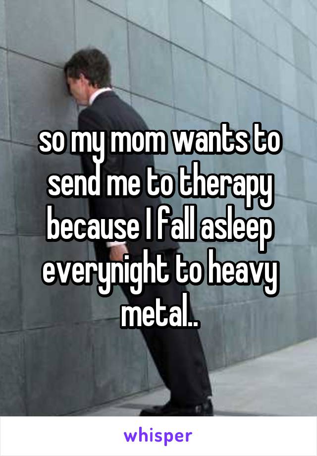 so my mom wants to send me to therapy because I fall asleep everynight to heavy metal..