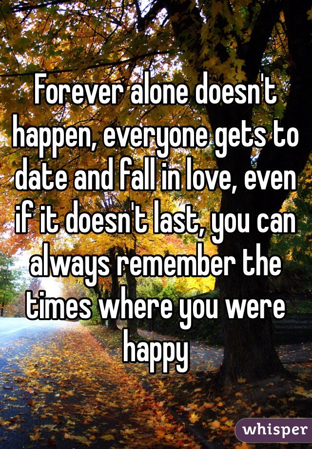 Forever alone doesn't happen, everyone gets to date and fall in love, even if it doesn't last, you can always remember the times where you were happy