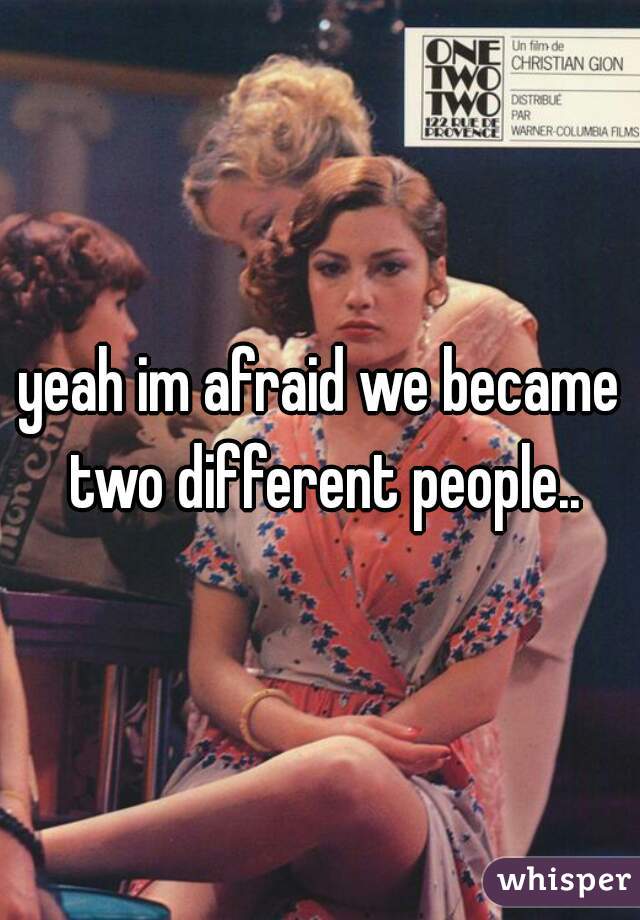 yeah im afraid we became two different people..