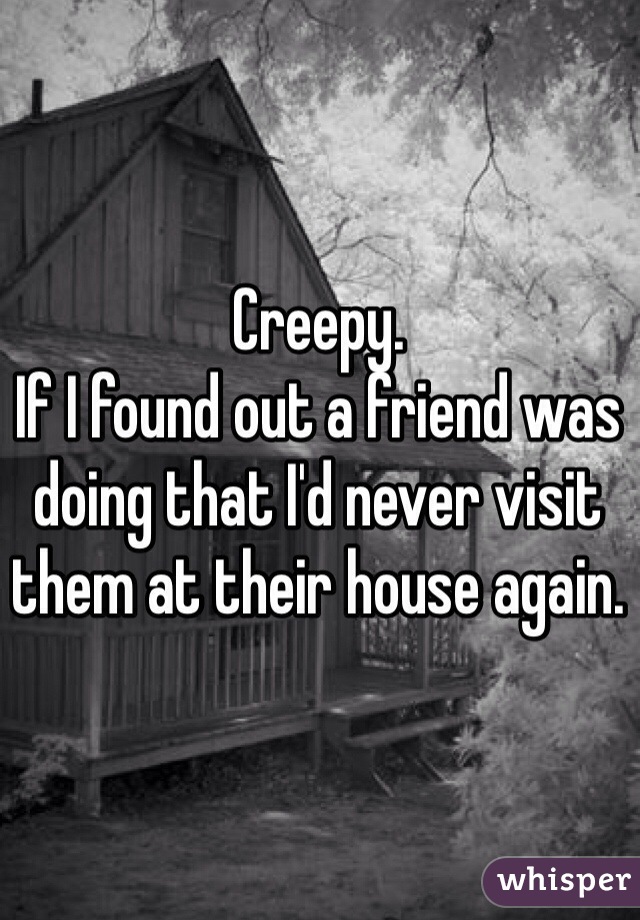 Creepy.
If I found out a friend was doing that I'd never visit them at their house again.
