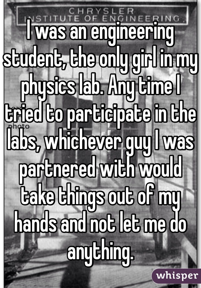 I was an engineering student, the only girl in my physics lab. Any time I tried to participate in the labs, whichever guy I was partnered with would take things out of my hands and not let me do anything.