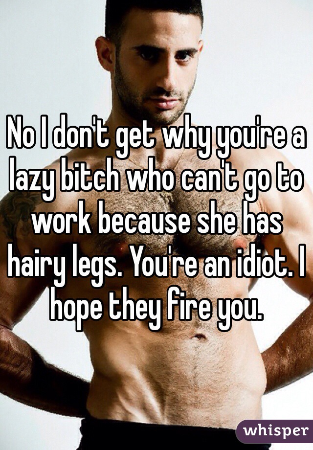No I don't get why you're a lazy bitch who can't go to work because she has hairy legs. You're an idiot. I hope they fire you. 