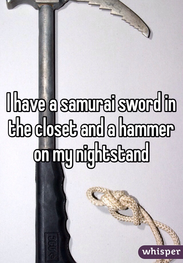 I have a samurai sword in the closet and a hammer on my nightstand 