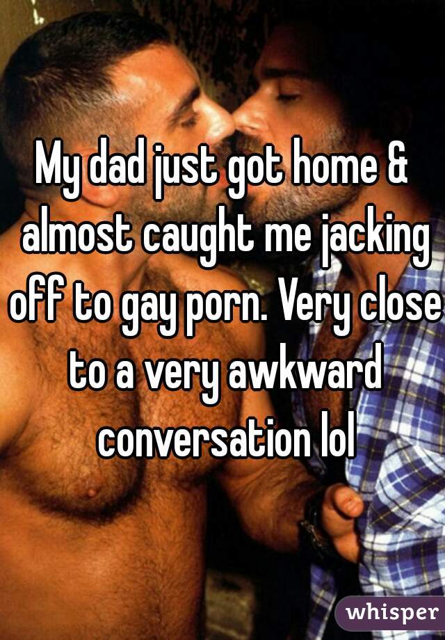 My dad just got home & almost caught me jacking off to gay porn. Very close to a very awkward conversation lol