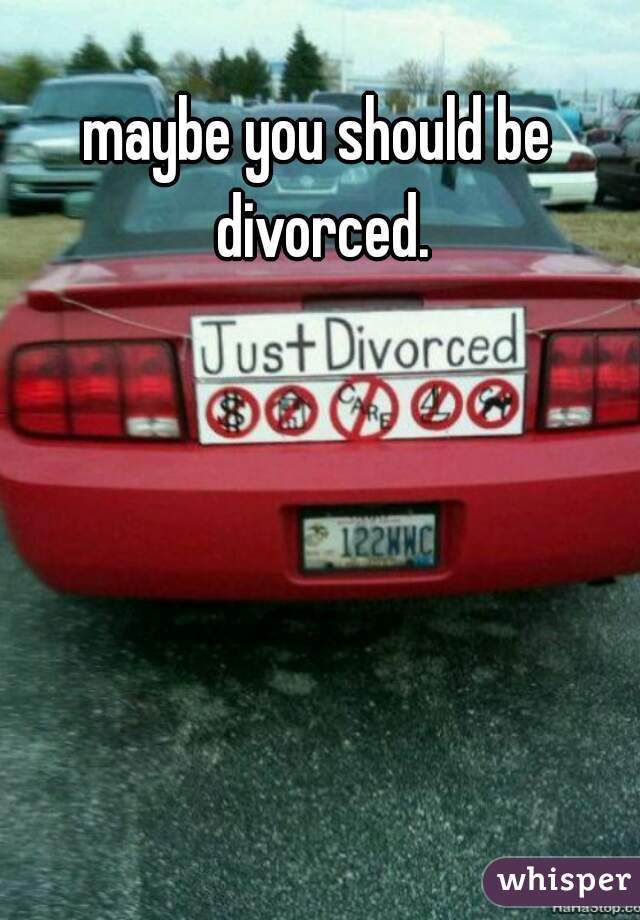 maybe you should be divorced.