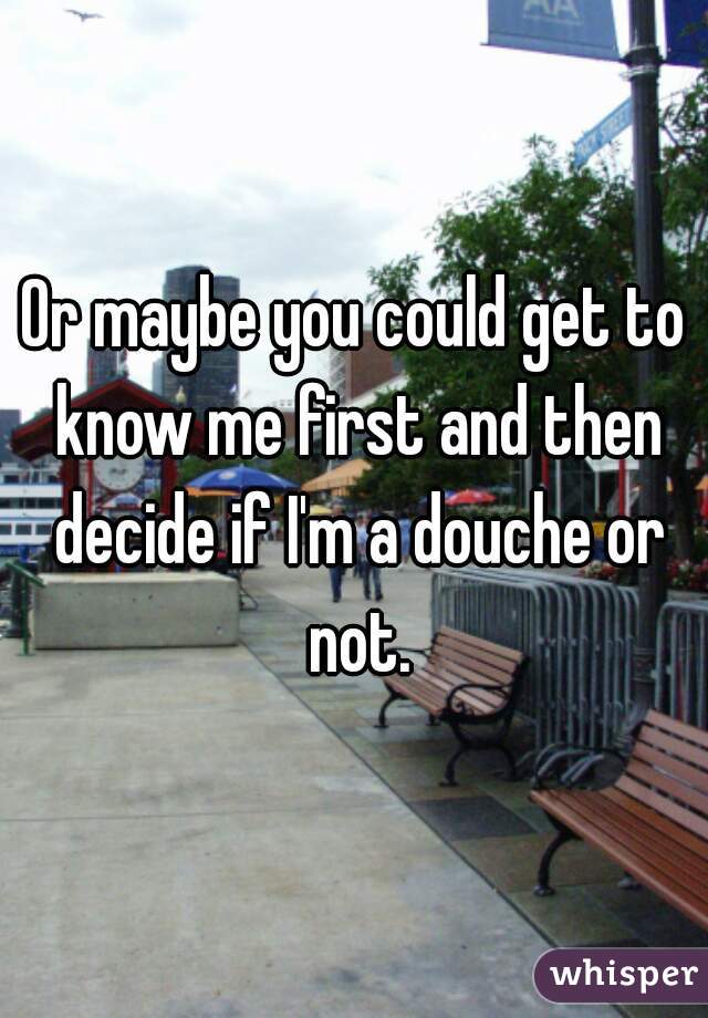 Or maybe you could get to know me first and then decide if I'm a douche or not.