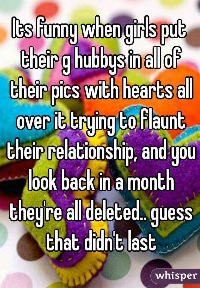 Its funny when girls put their g hubbys in all of their pics with hearts all over it trying to flaunt their relationship, and you look back in a month they're all deleted.. guess that didn't last