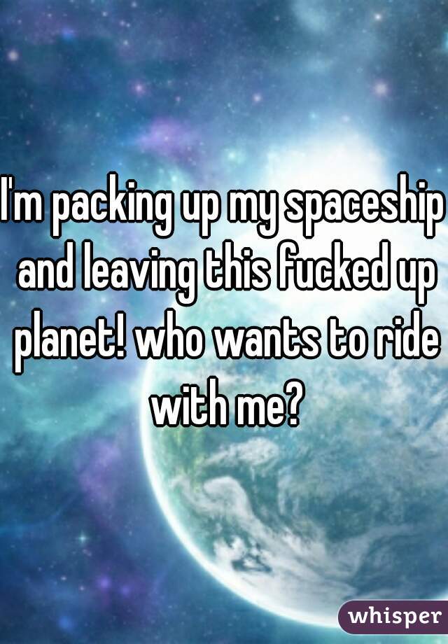 I'm packing up my spaceship and leaving this fucked up planet! who wants to ride with me?