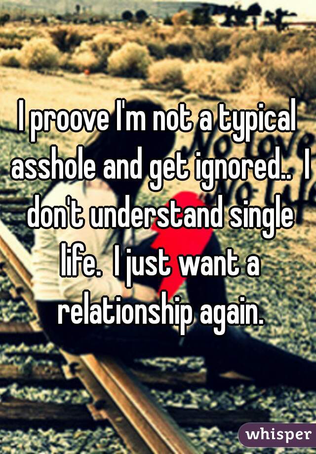 I proove I'm not a typical asshole and get ignored..  I don't understand single life.  I just want a relationship again.