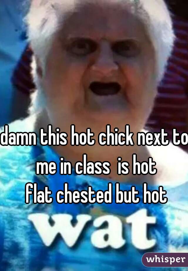 damn this hot chick next to me in class  is hot
 flat chested but hot