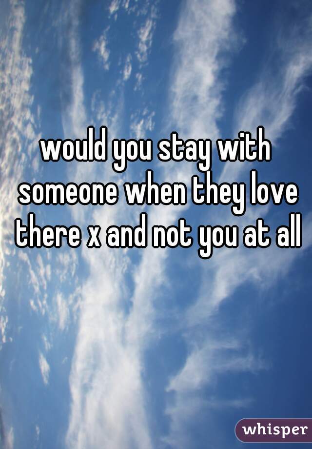 would you stay with someone when they love there x and not you at all 😔