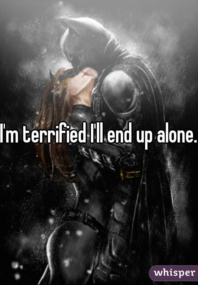 I'm terrified I'll end up alone.