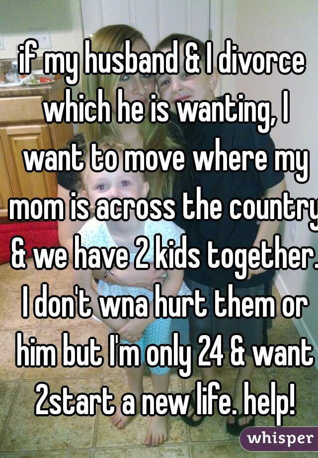 if my husband & I divorce which he is wanting, I want to move where my mom is across the country & we have 2 kids together. I don't wna hurt them or him but I'm only 24 & want 2start a new life. help!