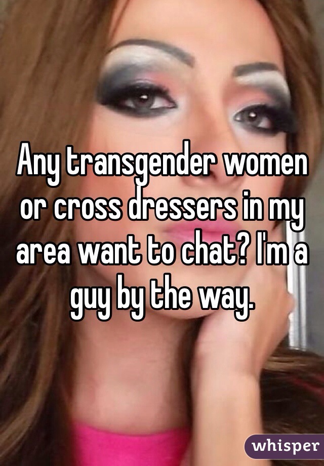 Any transgender women or cross dressers in my area want to chat? I'm a guy by the way. 