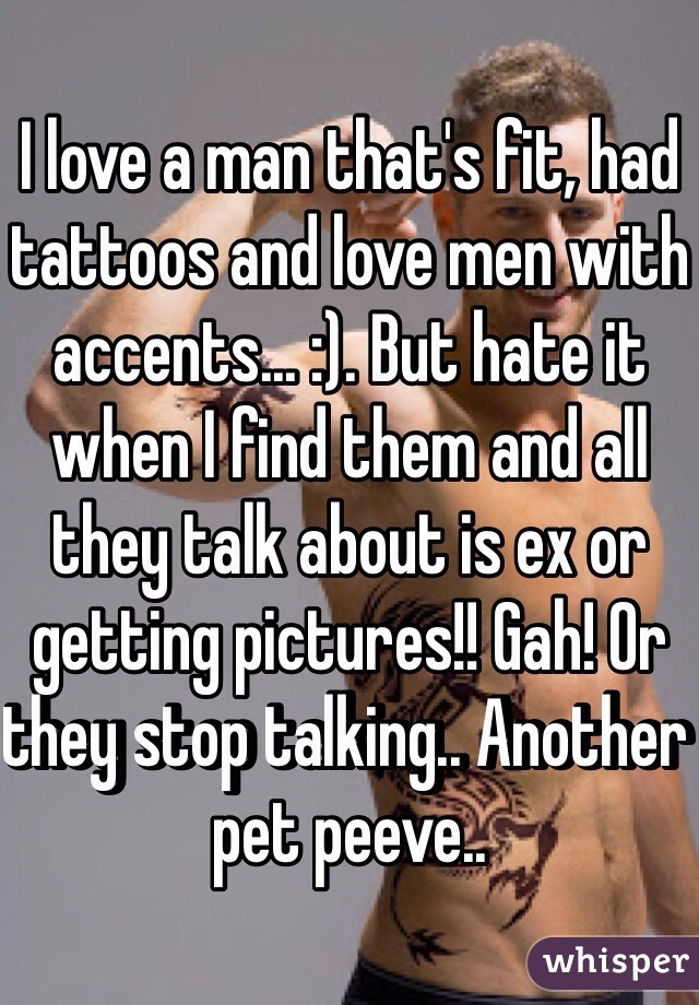 I love a man that's fit, had tattoos and love men with accents... :). But hate it when I find them and all they talk about is ex or getting pictures!! Gah! Or they stop talking.. Another pet peeve.. 