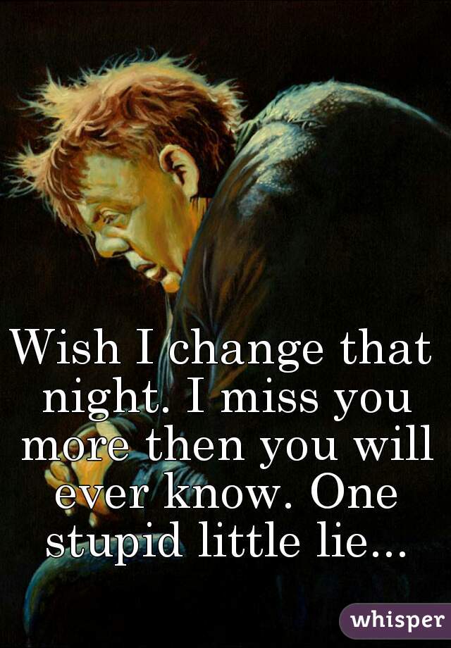 Wish I change that night. I miss you more then you will ever know. One stupid little lie...