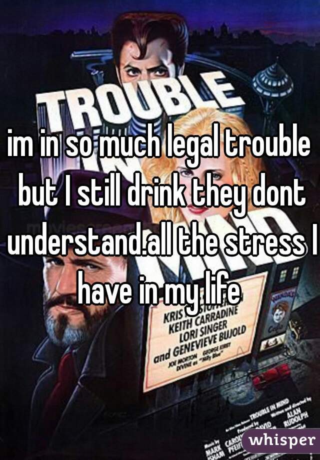 im in so much legal trouble but I still drink they dont understand.all the stress I have in my life 