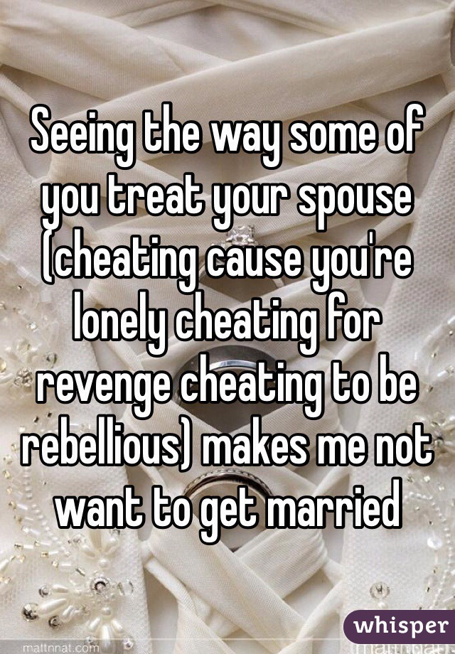 Seeing the way some of you treat your spouse (cheating cause you're lonely cheating for revenge cheating to be rebellious) makes me not want to get married