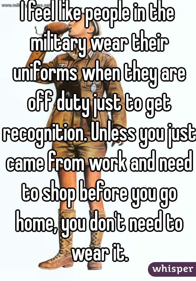 I feel like people in the military wear their uniforms when they are off duty just to get recognition. Unless you just came from work and need to shop before you go home, you don't need to wear it.