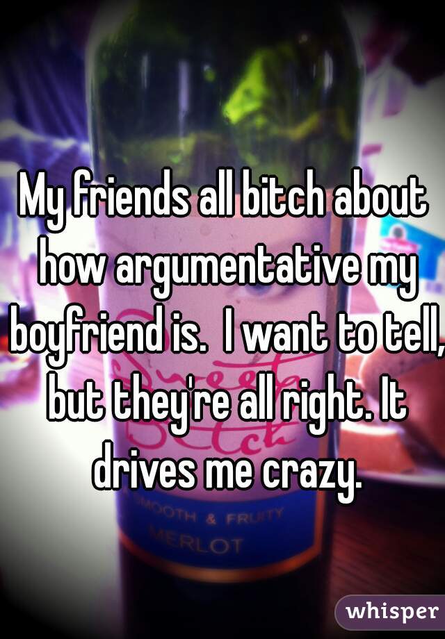 My friends all bitch about how argumentative my boyfriend is.  I want to tell, but they're all right. It drives me crazy.