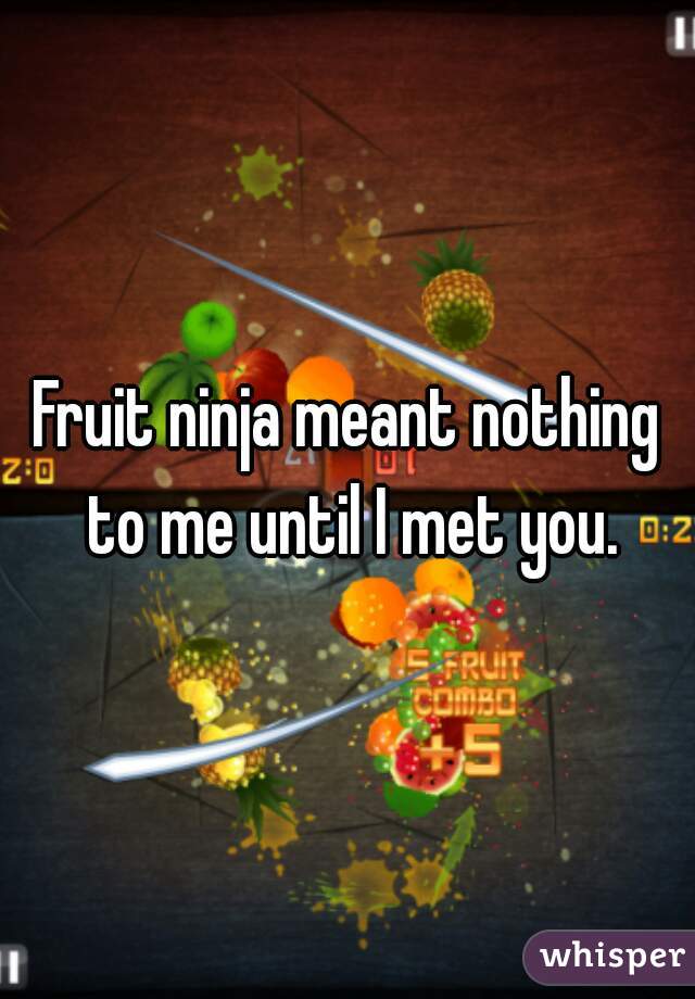 Fruit ninja meant nothing to me until I met you.