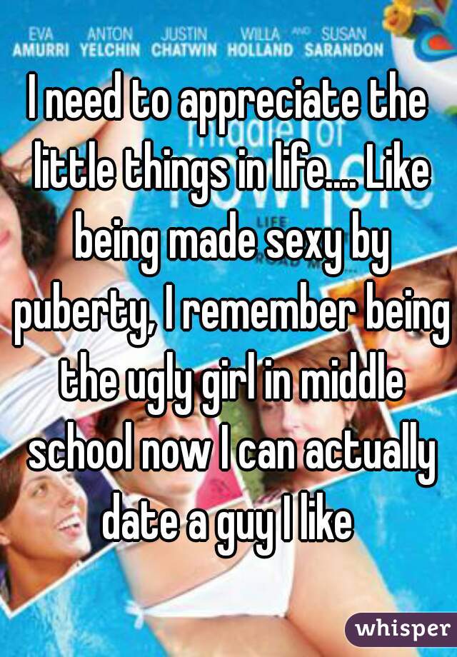 I need to appreciate the little things in life.... Like being made sexy by puberty, I remember being the ugly girl in middle school now I can actually date a guy I like 