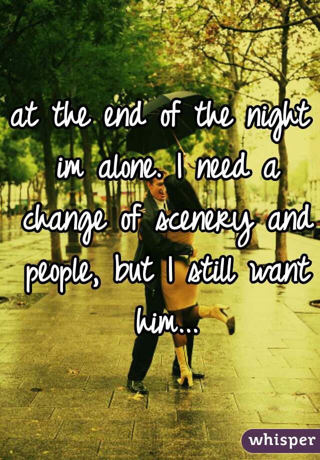 at the end of the night im alone. I need a change of scenery and people, but I still want him...