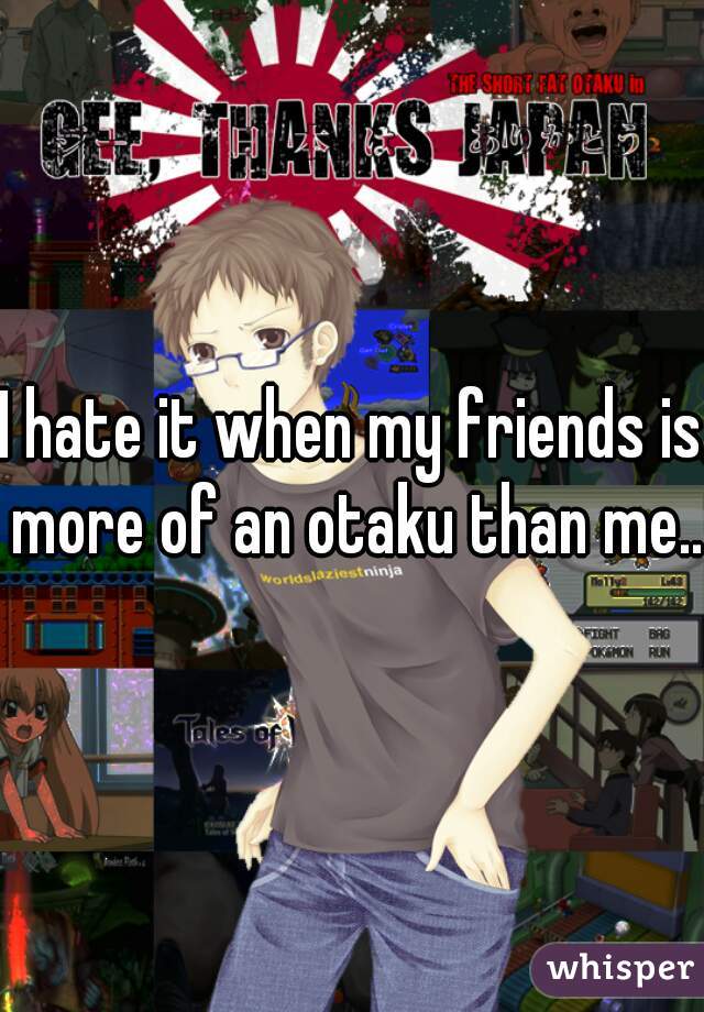 I hate it when my friends is more of an otaku than me...