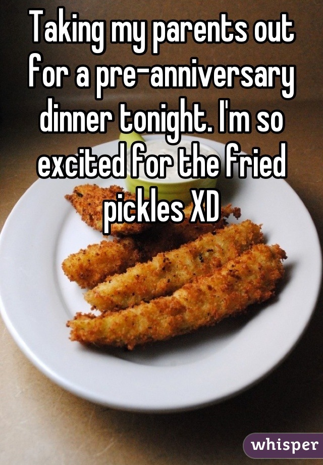 Taking my parents out for a pre-anniversary dinner tonight. I'm so excited for the fried pickles XD