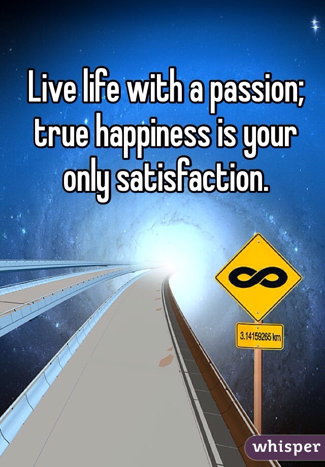 Live life with a passion; true happiness is your only satisfaction. 