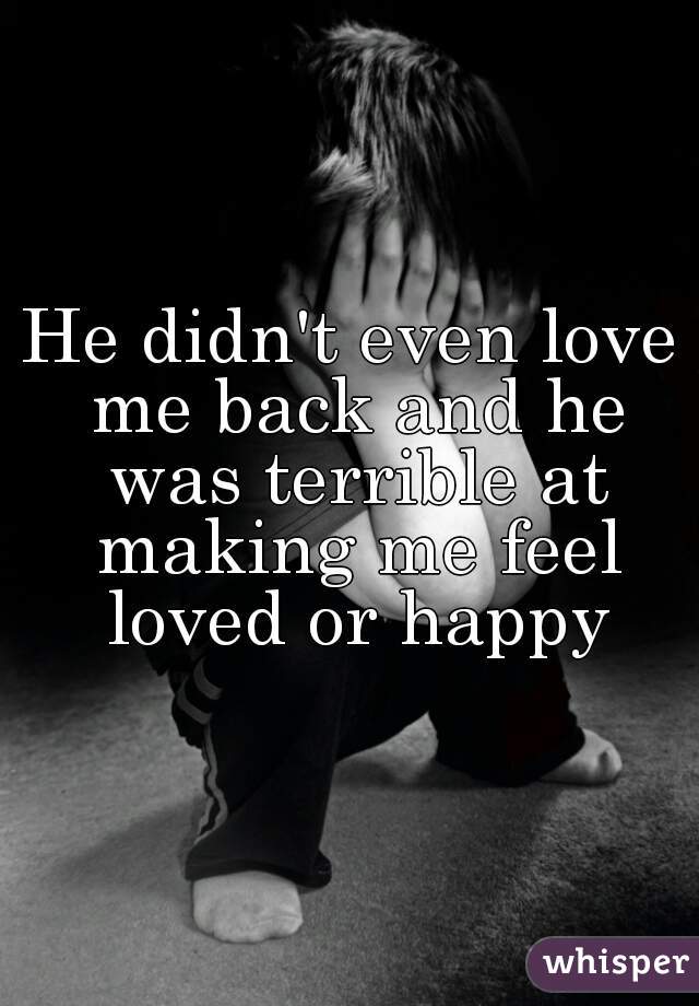 He didn't even love me back and he was terrible at making me feel loved or happy