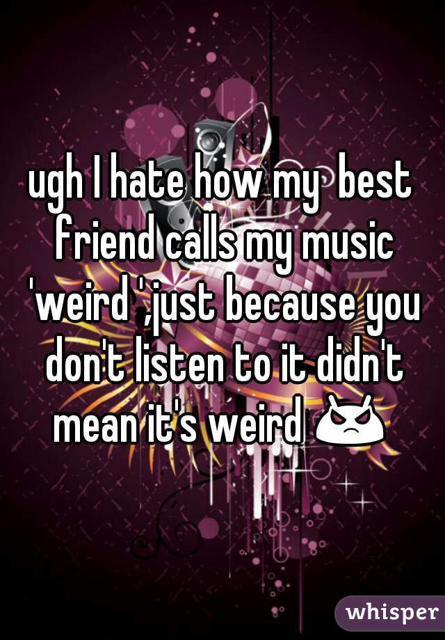 ugh I hate how my  best friend calls my music 'weird ',just because you don't listen to it didn't mean it's weird 😡  