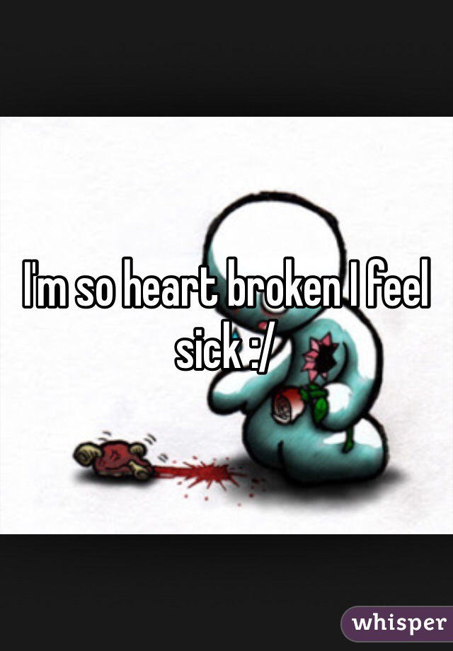 I'm so heart broken I feel sick :/