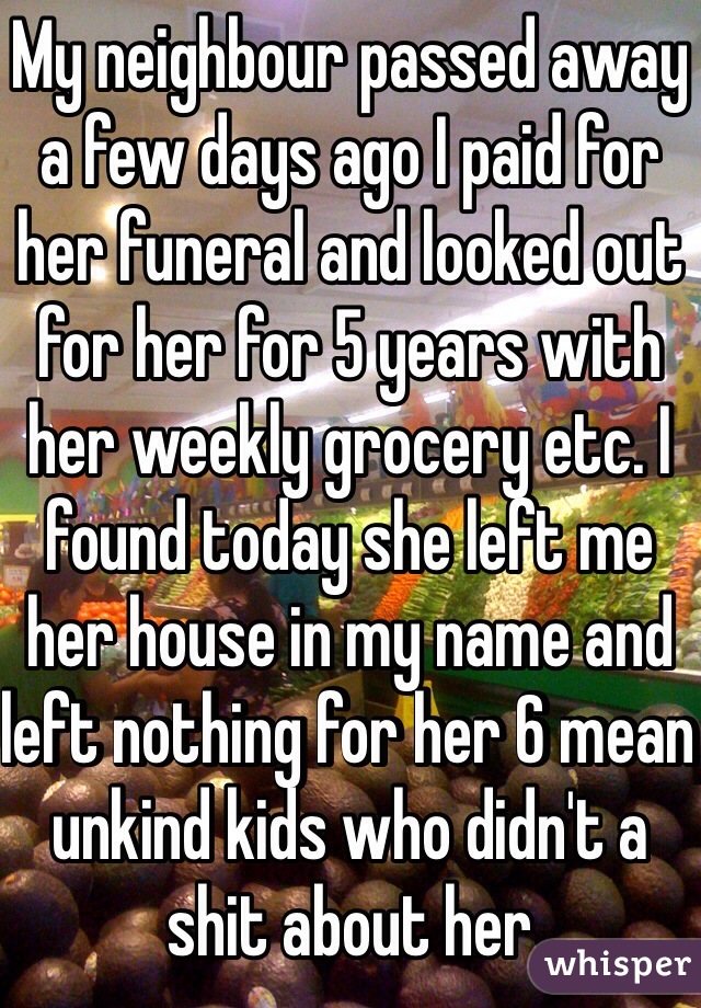 My neighbour passed away a few days ago I paid for her funeral and looked out for her for 5 years with her weekly grocery etc. I found today she left me her house in my name and left nothing for her 6 mean unkind kids who didn't a shit about her 