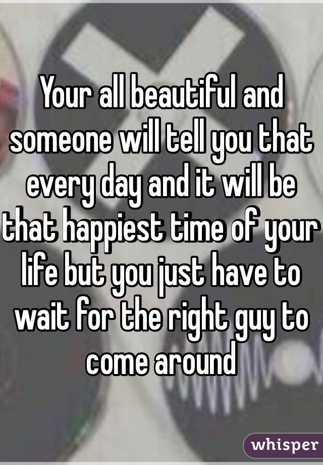 Your all beautiful and someone will tell you that every day and it will be that happiest time of your life but you just have to wait for the right guy to come around