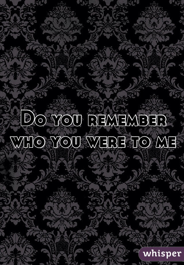 Do you remember who you were to me