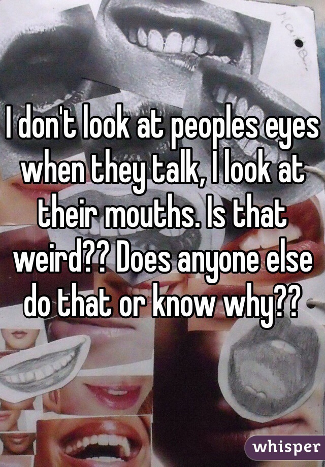 I don't look at peoples eyes when they talk, I look at their mouths. Is that weird?? Does anyone else do that or know why??