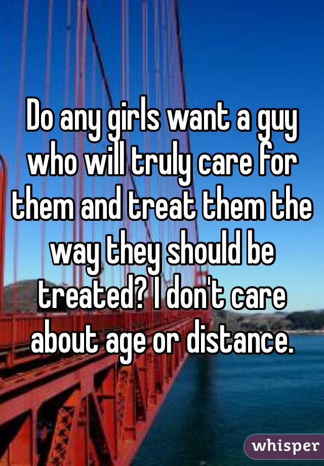 Do any girls want a guy who will truly care for them and treat them the way they should be treated? I don't care about age or distance.