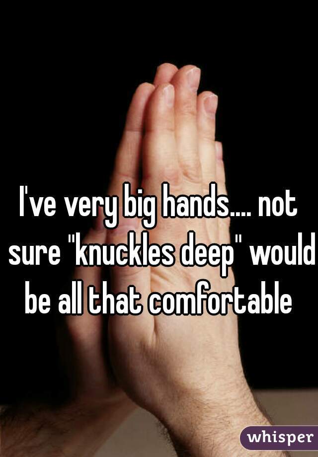 I've very big hands.... not sure "knuckles deep" would be all that comfortable 