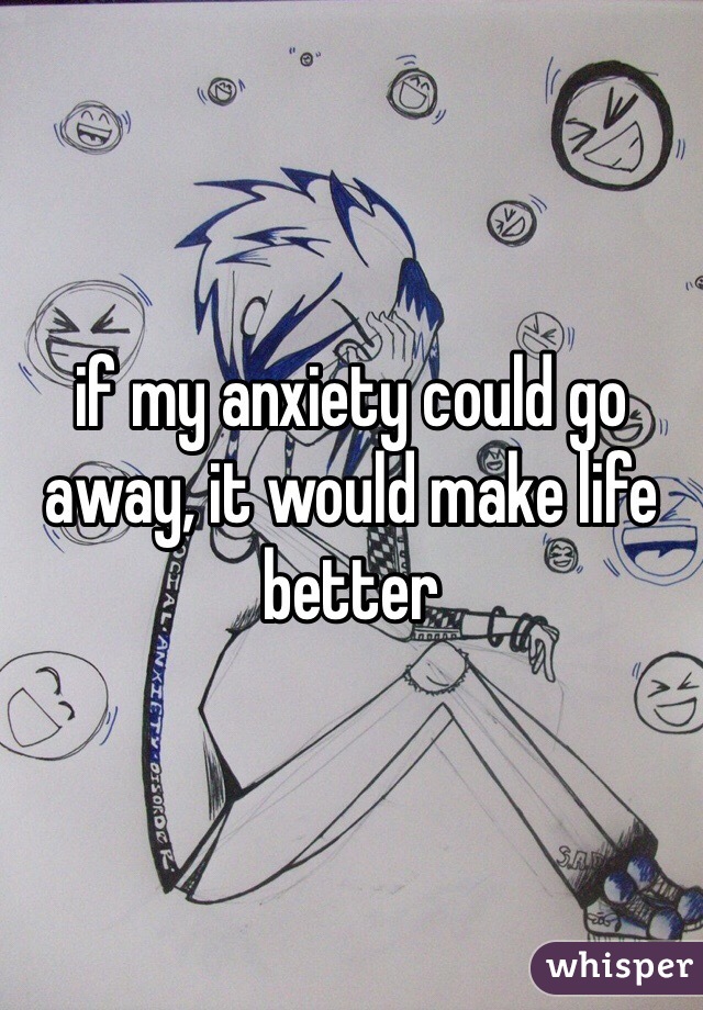 if my anxiety could go away, it would make life better 