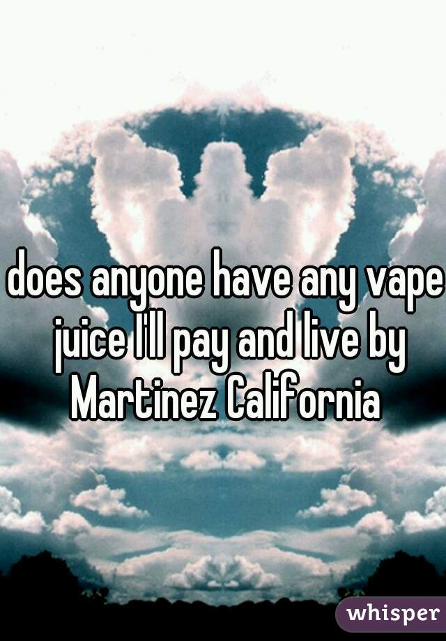 does anyone have any vape juice I'll pay and live by Martinez California 