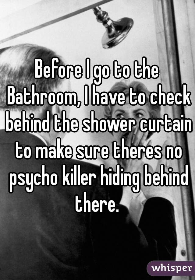 Before I go to the Bathroom, I have to check behind the shower curtain to make sure theres no psycho killer hiding behind there. 