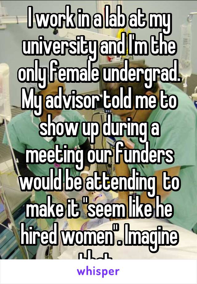 I work in a lab at my university and I'm the only female undergrad. My advisor told me to show up during a meeting our funders would be attending  to make it "seem like he hired women". Imagine that. 